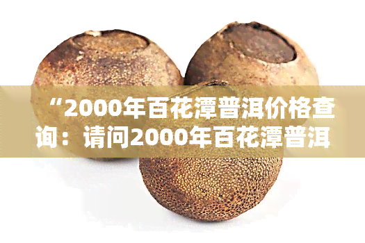 “2000年百花潭普洱价格查询：请问2000年百花潭普洱的市场价格是多少？”