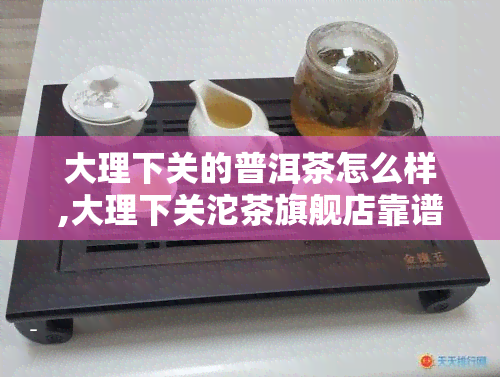 大理下关的普洱茶怎么样,大理下关沱茶旗舰店靠谱吗