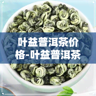 叶益普洱茶价格-叶益普洱茶价格多少