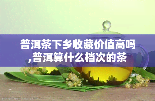 普洱茶下乡收藏价值高吗,普洱算什么档次的茶