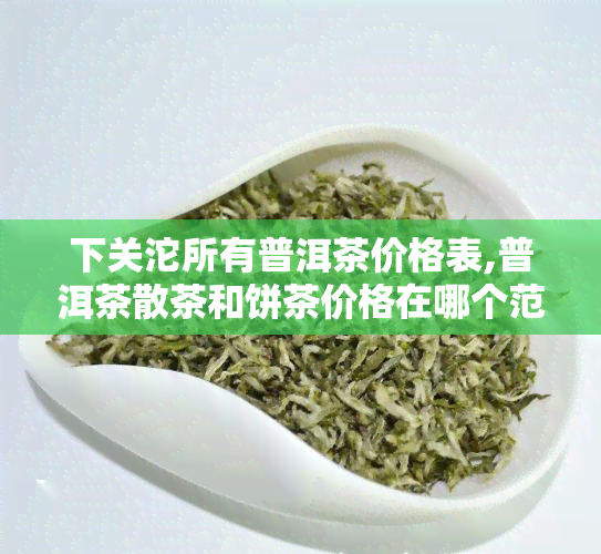 下关沱所有普洱茶价格表,普洱茶散茶和饼茶价格在哪个范围，中低档的。