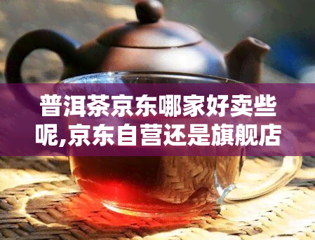 普洱茶京东哪家好卖些呢,京东自营还是旗舰店好