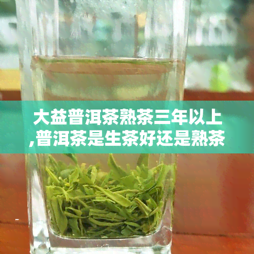 大益普洱茶熟茶三年以上,普洱茶是生茶好还是熟茶好一般几年的好