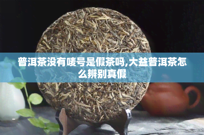 普洱茶没有唛号是假茶吗,大益普洱茶怎么辨别真假