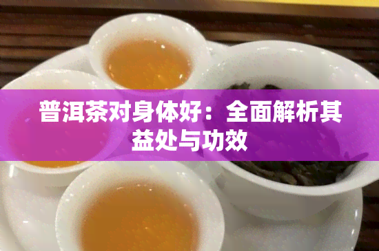 普洱茶对身体好：全面解析其益处与功效