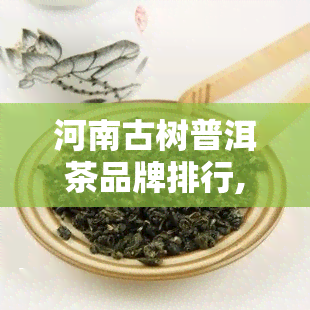 河南古树普洱茶品牌排行,古树更好的茶叶排名