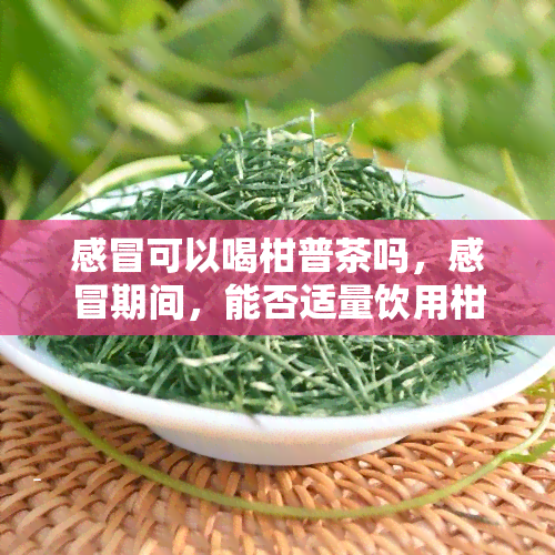 感冒可以喝柑普茶吗，感冒期间，能否适量饮用柑普茶？