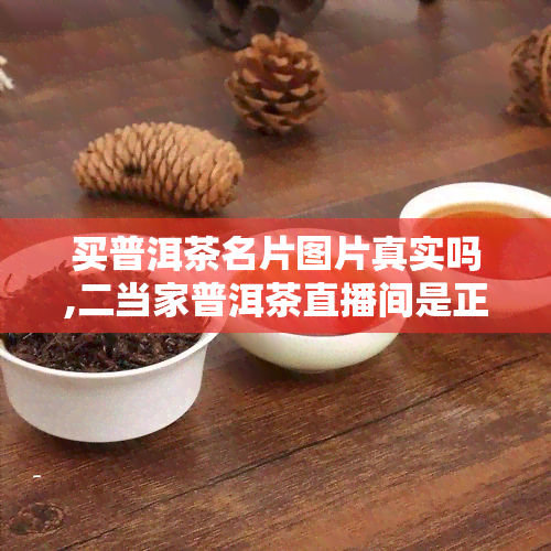 买普洱茶名片图片真实吗,二当家普洱茶直播间是正品吗