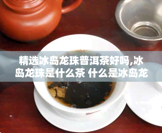 精选冰岛龙珠普洱茶好吗,冰岛龙珠是什么茶 什么是冰岛龙珠