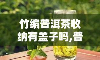 竹编普洱茶收纳有盖子吗,普洱茶有保质期吗