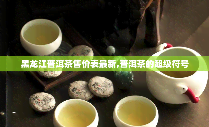 黑龙江普洱茶售价表最新,普洱茶的超级符号