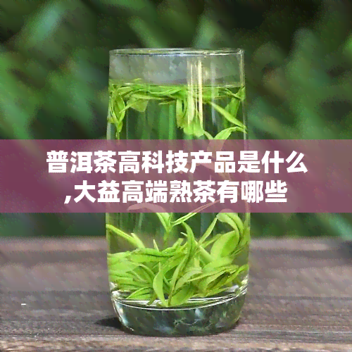 普洱茶高科技产品是什么,大益高端熟茶有哪些