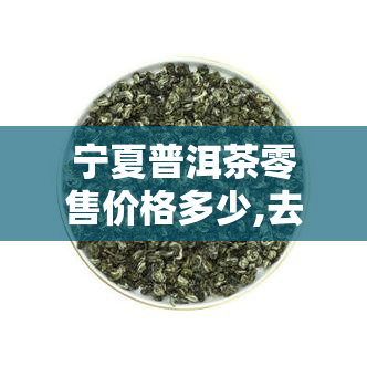 宁夏普洱茶零售价格多少,去哪里买正宗的普洱茶