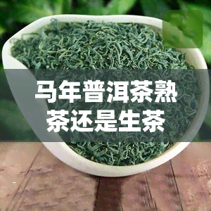 马年普洱茶熟茶还是生茶,普洱茶是生茶好还是熟茶好一般几年的好