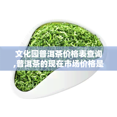 文化园普洱茶价格表查询,普洱茶的现在市场价格是多少