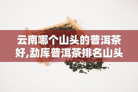 云南哪个山头的普洱茶好,勐库普洱茶排名山头