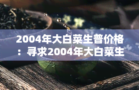 2004年大白菜生普价格：寻求2004年大白菜生普价格的相关数据和趋势分析