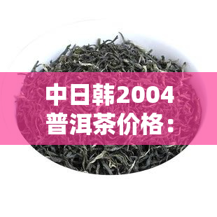 中日韩2004普洱茶价格：探索古老茶文化中的珍品价值