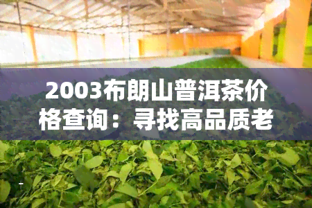 2003布朗山普洱茶价格查询：寻找高品质老普洱，了解2003年布朗山普洱茶的价格走势！