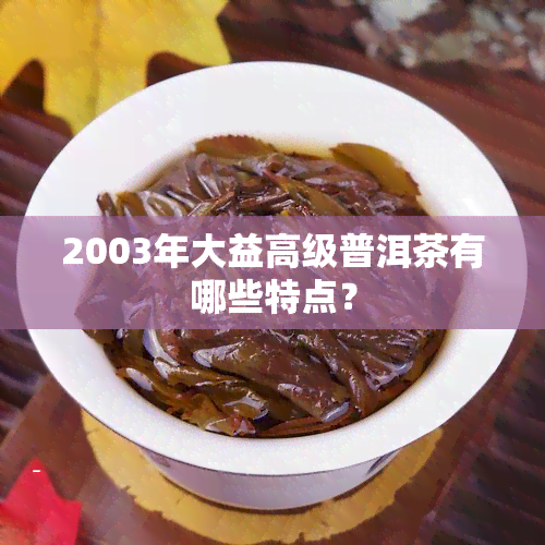 2003年大益高级普洱茶有哪些特点？