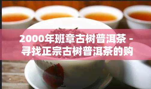 2000年班章古树普洱茶 - 寻找正宗古树普洱茶的购买渠道