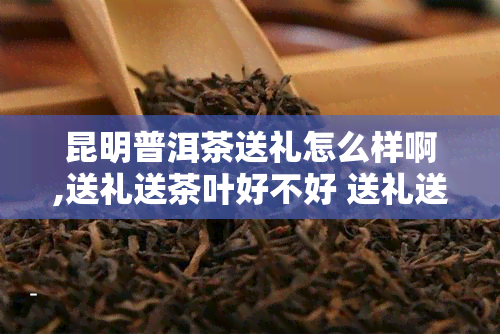 昆明普洱茶送礼怎么样啊,送礼送茶叶好不好 送礼送茶叶好吗