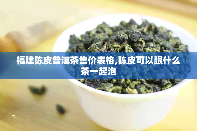 福建陈皮普洱茶售价表格,陈皮可以跟什么茶一起泡