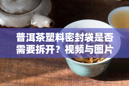 普洱茶塑料密封袋是否需要拆开？视频与图片解析