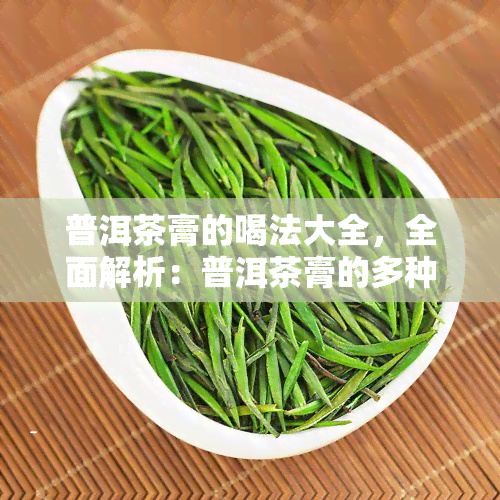 普洱茶膏的喝法大全，全面解析：普洱茶膏的多种喝法大公开！