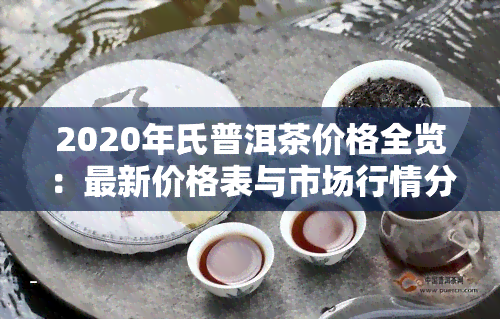 2020年氏普洱茶价格全览：最新价格表与市场行情分析