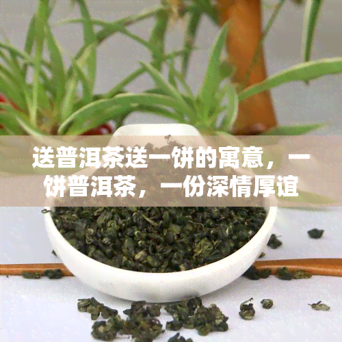 送普洱茶送一饼的寓意，一饼普洱茶，一份深情厚谊：送礼寓意解析