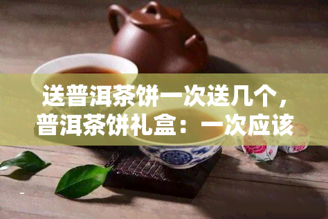 送普洱茶饼一次送几个，普洱茶饼礼盒：一次应该送几个？