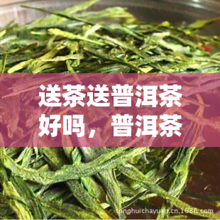 送茶送普洱茶好吗，普洱茶：一种受欢迎的茶叶选择，适合送给亲朋好友