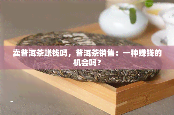 卖普洱茶赚钱吗，普洱茶销售：一种赚钱的机会吗？