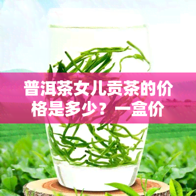 普洱茶女儿贡茶的价格是多少？一盒价格多少？它是普洱茶的一种吗？