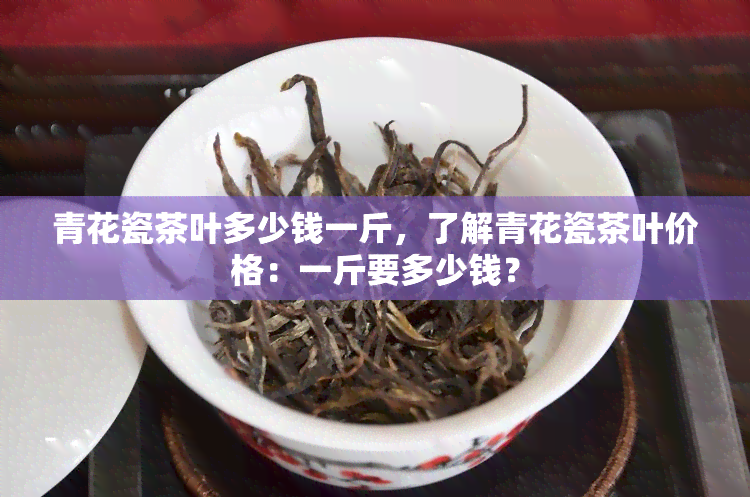 青花瓷茶叶多少钱一斤，了解青花瓷茶叶价格：一斤要多少钱？