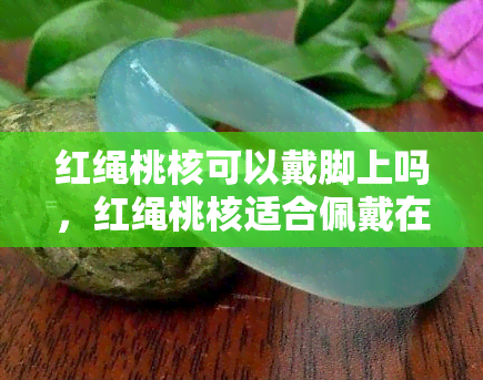 红绳桃核可以戴脚上吗，红绳桃核适合佩戴在脚上吗？