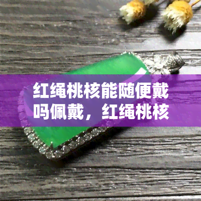 红绳桃核能随便戴吗佩戴，红绳桃核手串：如何正确佩戴？