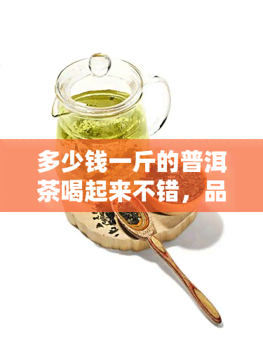 多少钱一斤的普洱茶喝起来不错，品味好茶：普洱茶多少钱一斤才值得尝试？