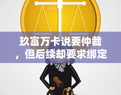 玖富万卡说要仲裁，但后续却要求绑定银行卡？