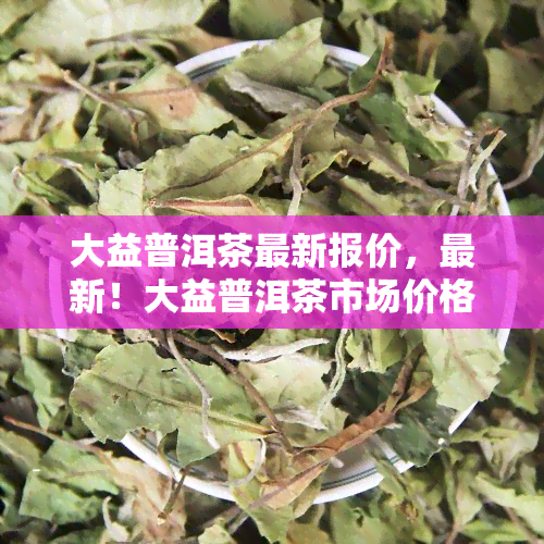 大益普洱茶最新报价，最新！大益普洱茶市场价格行情一览