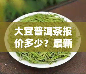 大宜普洱茶报价多少？最新行情一文了解！