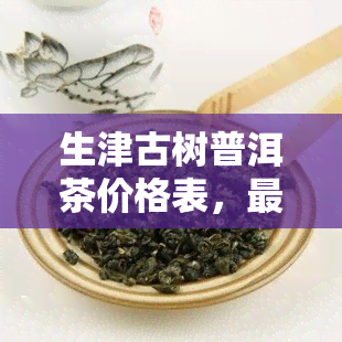 生津古树普洱茶价格表，最新生津古树普洱茶价格表出炉，一为快！