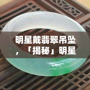 明星戴翡翠吊坠，「揭秘」明星为何偏爱翡翠吊坠？这其中的门道你不得不知！