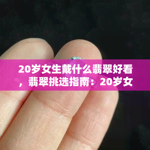 20岁女生戴什么翡翠好看，翡翠挑选指南：20岁女生该如何选择适合自己的翡翠饰品？