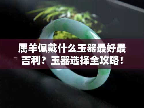 属羊佩戴什么玉器更好最吉利？玉器选择全攻略！