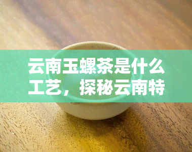 云南玉螺茶是什么工艺，探秘云南特色茶叶——玉螺茶的制作工艺