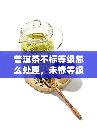 普洱茶不标等级怎么处理，未标等级的普洱茶：如何辨别其品质和价值？