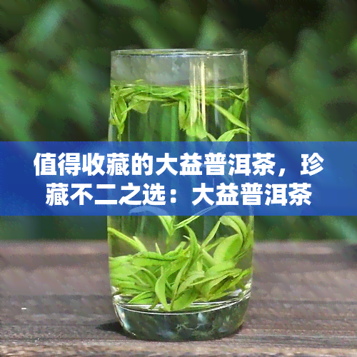 值得收藏的大益普洱茶，珍藏不二之选：大益普洱茶，品味岁月的沉淀