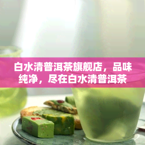 白水清普洱茶旗舰店，品味纯净，尽在白水清普洱茶旗舰店